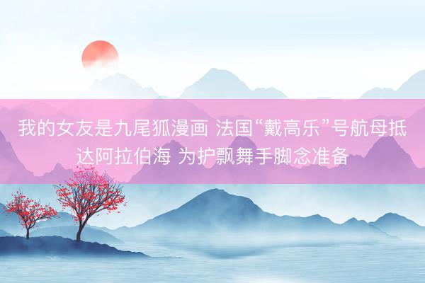 我的女友是九尾狐漫画 法国“戴高乐”号航母抵达阿拉伯海 为护飘舞手脚念准备