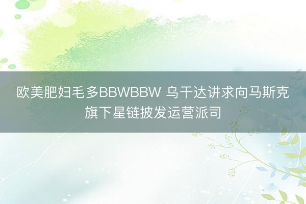 欧美肥妇毛多BBWBBW 乌干达讲求向马斯克旗下星链披发运营派司