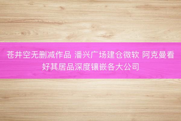 苍井空无删减作品 潘兴广场建仓微软 阿克曼看好其居品深度镶嵌各大公司