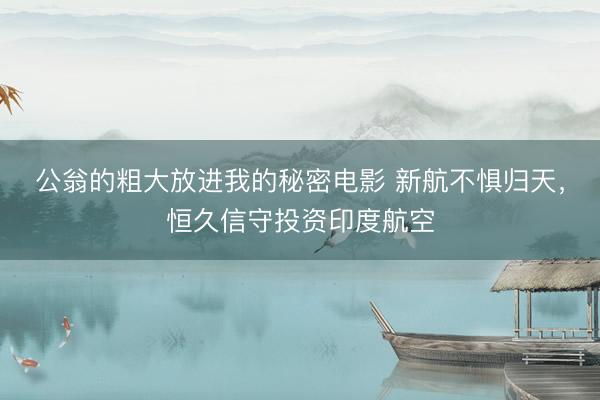 公翁的粗大放进我的秘密电影 新航不惧归天，恒久信守投资印度航空