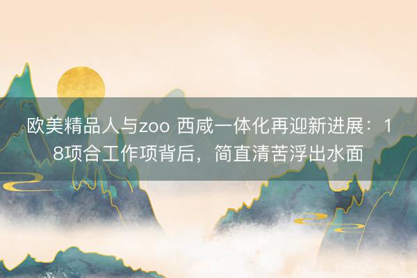 欧美精品人与zoo 西咸一体化再迎新进展：18项合工作项背后，简直清苦浮出水面