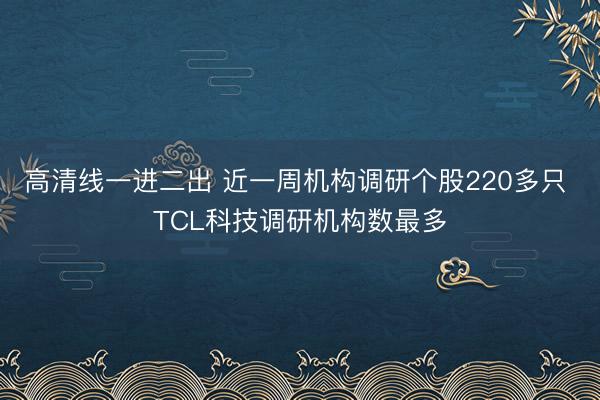 高清线一进二出 近一周机构调研个股220多只 TCL科技调研机构数最多