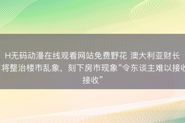 H无码动漫在线观看网站免费野花 澳大利亚财长:将整治楼市乱象,刻下房市现象“令东谈主难以接收”