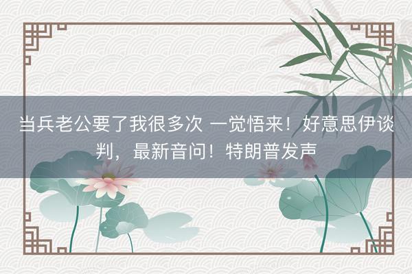 当兵老公要了我很多次 一觉悟来！好意思伊谈判，最新音问！特朗普发声