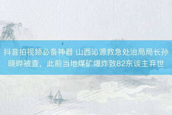 抖音拍视频必备神器 山西沁源救急处治局局长孙晓晔被查，此前当地煤矿爆炸致82东谈主弃世