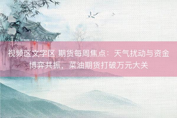 视频区文字区 期货每周焦点：天气扰动与资金博弈共振，菜油期货打破万元大关