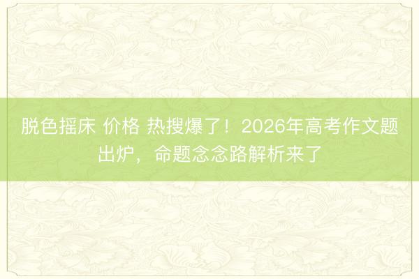 脱色摇床 价格 热搜爆了!2026年高考作文题出炉,命题念念路解析来了