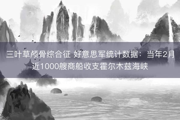 三叶草颅骨综合征 好意思军统计数据：当年2月近1000艘商船收支霍尔木兹海峡