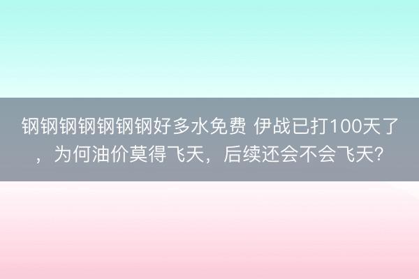 钢钢钢钢钢钢钢好多水免费 伊战已打100天了，为何油价莫得飞天，后续还会不会飞天？