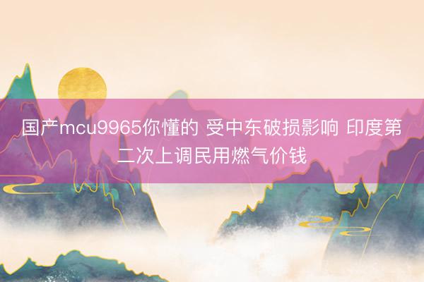 国产mcu9965你懂的 受中东破损影响 印度第二次上调民用燃气价钱