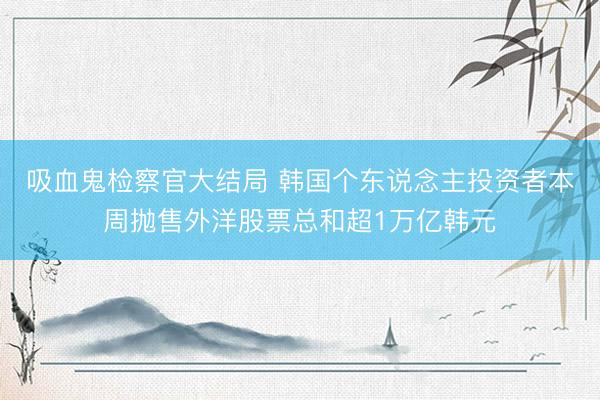 吸血鬼检察官大结局 韩国个东说念主投资者本周抛售外洋股票总和超1万亿韩元