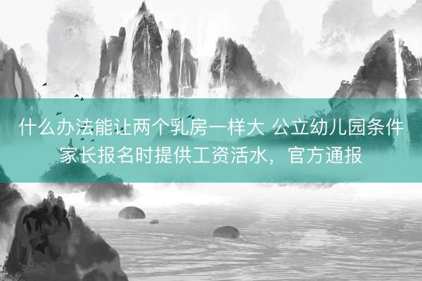 什么办法能让两个乳房一样大 公立幼儿园条件家长报名时提供工资活水，官方通报