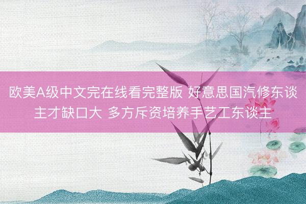 欧美A级中文完在线看完整版 好意思国汽修东谈主才缺口大 多方斥资培养手艺工东谈主