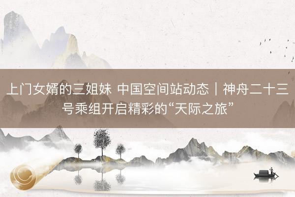 上门女婿的三姐妹 中国空间站动态｜神舟二十三号乘组开启精彩的“天际之旅”