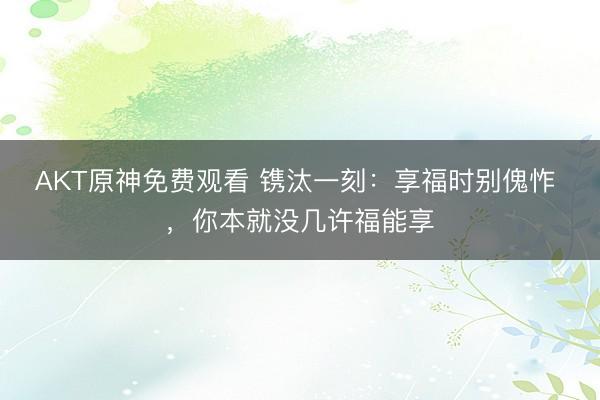 AKT原神免费观看 镌汰一刻：享福时别傀怍 ，你本就没几许福能享