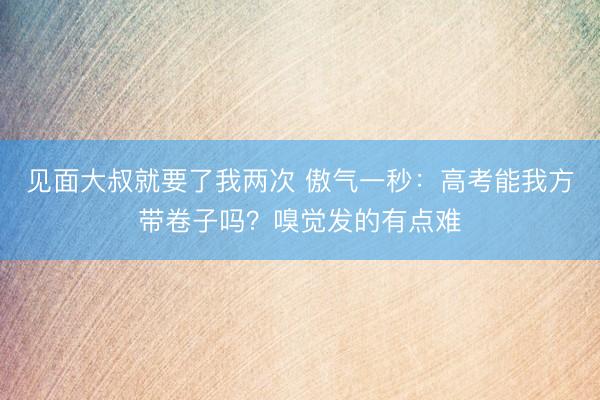 见面大叔就要了我两次 傲气一秒:高考能我方带卷子吗?嗅觉发的有点难