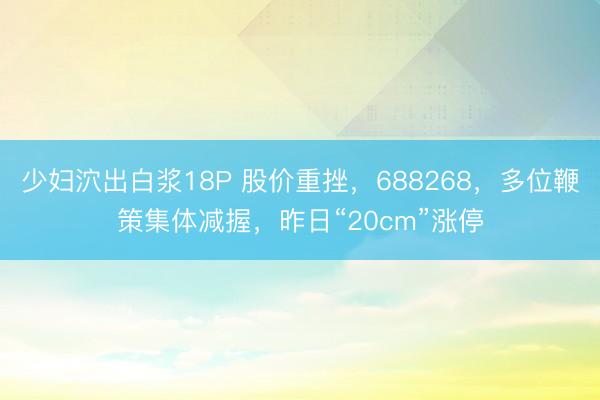 少妇泬出白浆18P 股价重挫，688268，多位鞭策集体减握，昨日“20cm”涨停