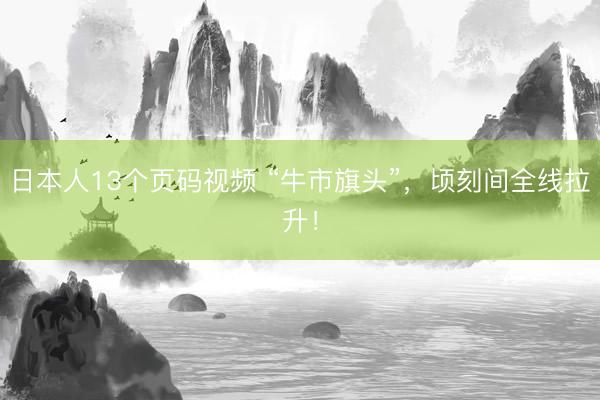 日本人13个页码视频 “牛市旗头”，顷刻间全线拉升！
