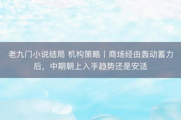 老九门小说结局 机构策略丨商场经由轰动蓄力后，中期朝上入手趋势还是安适