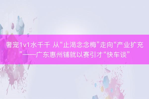 奢宠1v1水千千 从“止渴念念梅”走向“产业扩充”——广东惠州铺就以赛引才“快车谈”