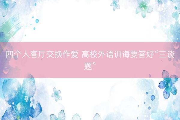 四个人客厅交换作爱 高校外语训诲要答好“三谈题”