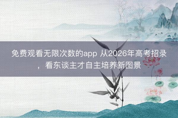 免费观看无限次数的app 从2026年高考招录，看东谈主才自主培养新图景