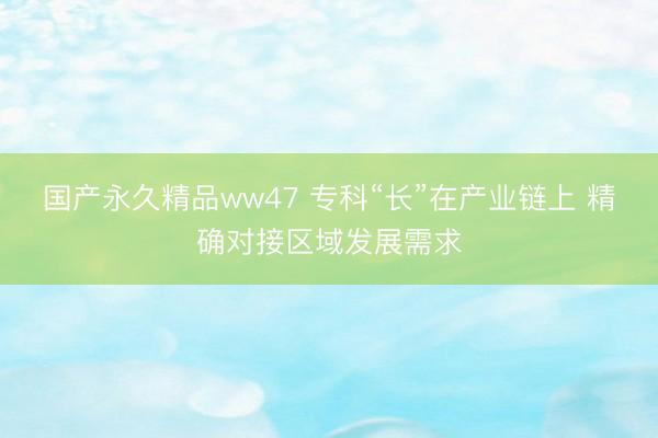 国产永久精品ww47 专科“长”在产业链上 精确对接区域发展需求