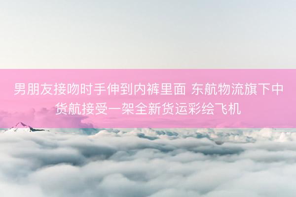 男朋友接吻时手伸到内裤里面 东航物流旗下中货航接受一架全新货运彩绘飞机