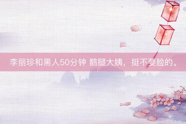 李丽珍和黑人50分钟 鹅腿大姨，挺不要脸的。