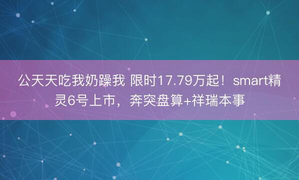 公天天吃我奶躁我 限时17.79万起！smart精灵6号上市，奔突盘算+祥瑞本事