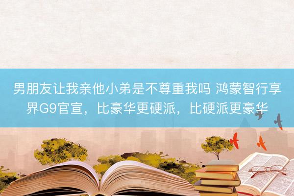 男朋友让我亲他小弟是不尊重我吗 鸿蒙智行享界G9官宣，比豪华更硬派，比硬派更豪华