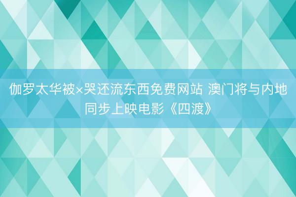 伽罗太华被×哭还流东西免费网站 澳门将与内地同步上映电影《四渡》