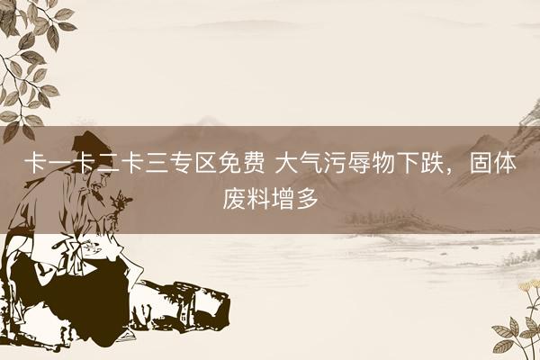卡一卡二卡三专区免费 大气污辱物下跌，固体废料增多