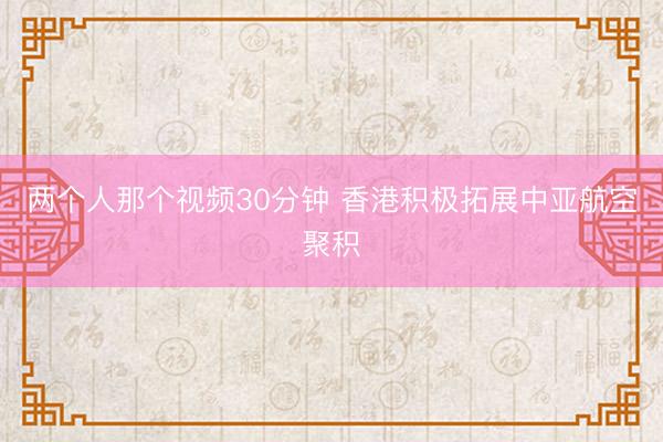 两个人那个视频30分钟 香港积极拓展中亚航空聚积