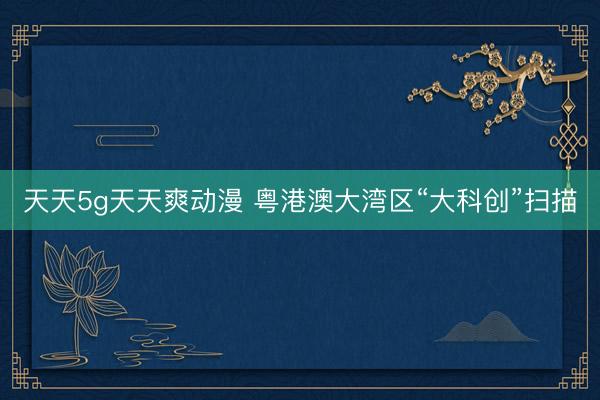 天天5g天天爽动漫 粤港澳大湾区“大科创”扫描