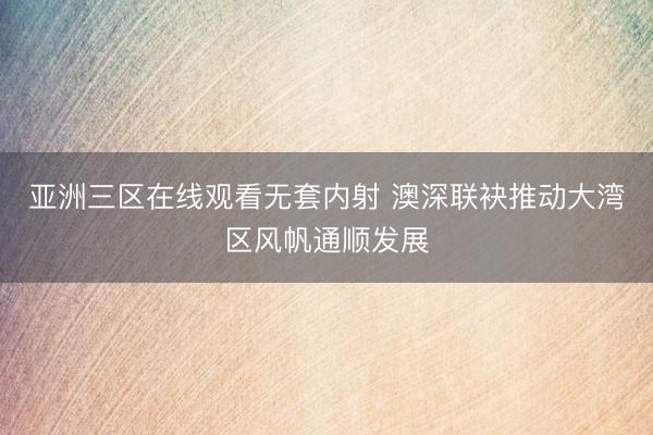 亚洲三区在线观看无套内射 澳深联袂推动大湾区风帆通顺发展