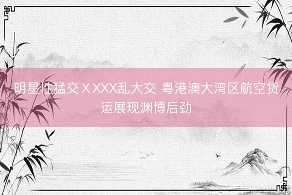 明星性猛交ⅩXXX乱大交 粤港澳大湾区航空货运展现渊博后劲