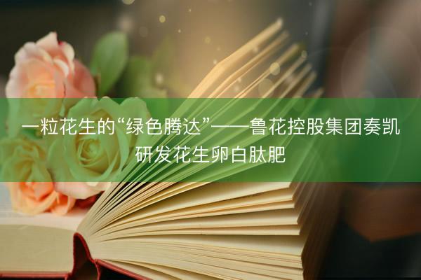 一粒花生的“绿色腾达”——鲁花控股集团奏凯研发花生卵白肽肥