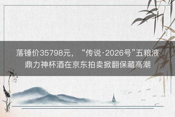 落锤价35798元， “传说·2026号”五粮液鼎力神杯酒在京东拍卖掀翻保藏高潮