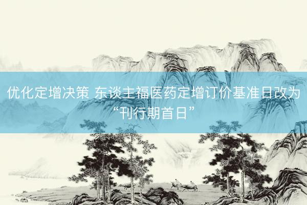 优化定增决策 东谈主福医药定增订价基准日改为“刊行期首日”