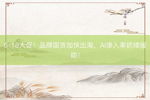6·18大促！品牌国货加快出海，AI渗入率抓续援助！