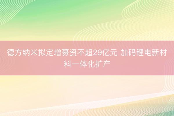德方纳米拟定增募资不超29亿元 加码锂电新材料一体化扩产