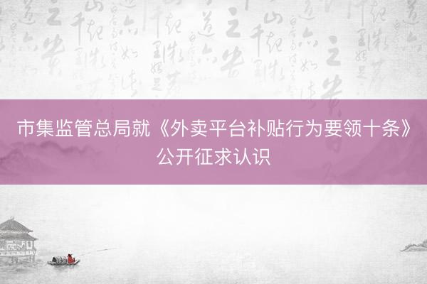 市集监管总局就《外卖平台补贴行为要领十条》公开征求认识