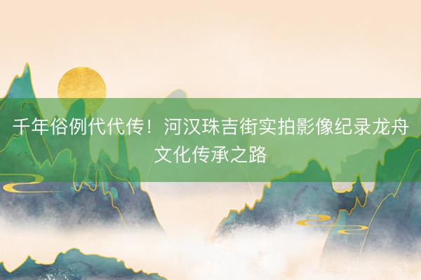 千年俗例代代传!河汉珠吉街实拍影像纪录龙舟文化传承之路