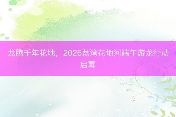 龙腾千年花地，2026荔湾花地河端午游龙行动启幕