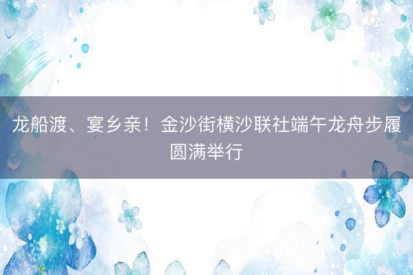 龙船渡、宴乡亲!金沙街横沙联社端午龙舟步履圆满举行