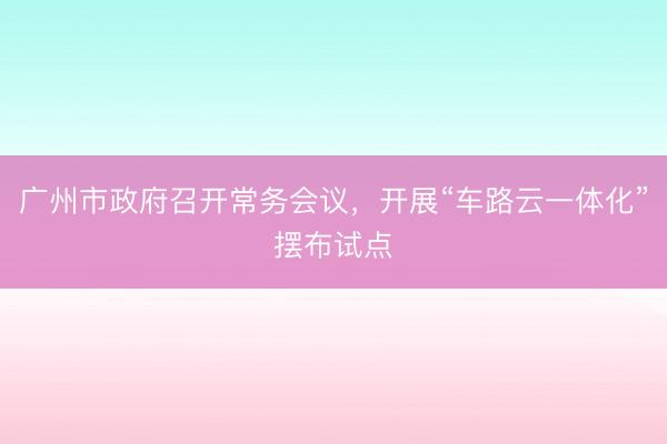 广州市政府召开常务会议，开展“车路云一体化”摆布试点