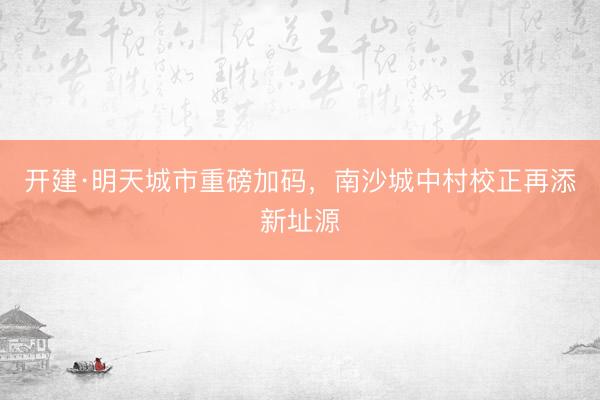 开建·明天城市重磅加码，南沙城中村校正再添新址源