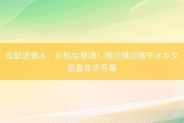 龙艇逐碧水、彩稻绘意境！南沙横沥端午水乡文旅嘉年华开幕