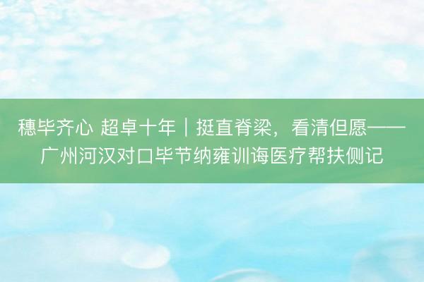 穗毕齐心 超卓十年｜挺直脊梁，看清但愿——广州河汉对口毕节纳雍训诲医疗帮扶侧记